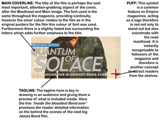 MAIN COVERLINE: The title of the film is perhaps the next     PUFF: This symbol
most important, attention-grabbing aspect of the cover,               is a common
after the Masthead and Main Image. The font used is the        feature on Empire
same throughout the magazine, providing continuity,           magazines, acting
however the silver colour relates to the film as in the       as a logo therefore
original posters for the film this colour of font was used.      is red not only to
Furthermore there is a slightly faded box surrounding the      stand out but also
letters which adds further emphasis to the title.                 coordinate with
                                                                           the read
                                                                   masthead. It is
                                                                           instantly
                                                                  recognisable to
                                                                  followers of the
                                                                    magazine and
                                                                       therefore is
                                                                 another concept
                                                               to attract readers
                                                                from the shelves.



          TAGLINE: The tagline here is key in
          drawing in an audience and giving them a
          preview of what is included inside. Here
          the line „Inside the bloodiest Bond ever‟
          promises the reader detailed information
          on the behind the scenes of the next big
          James Bond film.
 
