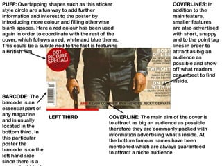 PUFF: Overlapping shapes such as this sticker                           COVERLINES: In
style circle are a fun way to add further                               addition to the
information and interest to the poster by                               main feature,
introducing more colour and filling otherwise                           smaller features
blank spaces. Here a red colour has been used                           are also advertised
again in order to coordinate with the rest of the                       with short, snappy
cover, which follows a red, white and blue theme.                       and to the point tag
This could be a subtle nod to the fact is featuring                     lines in order to
a British film.                                                         attract as big an
                                                                        audience as
                                                                        possible and show
                                                                        off what readers
                                                                        can expect to find
                                                                        inside.


BARCODE: The
barcode is an
essential part of
any magazine
                    LEFT THIRD                COVERLINE: The main aim of the cover is
and is usually
                                              to attract as big an audience as possible
located in the
                                              therefore they are commonly packed with
bottom third. In
                                              information advertising what‟s inside. At
this particular
                                              the bottom famous names have been
poster the
                                              mentioned which are always guaranteed
barcode is on the
                                              to attract a niche audience.
left hand side
since there is a
 