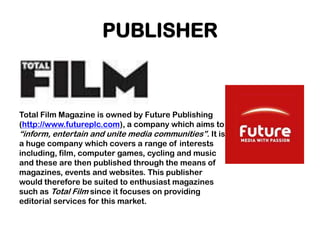 PUBLISHER



Total Film Magazine is owned by Future Publishing
(http://www.futureplc.com), a company which aims to
“inform, entertain and unite media communities”. It is
a huge company which covers a range of interests
including, film, computer games, cycling and music
and these are then published through the means of
magazines, events and websites. This publisher
would therefore be suited to enthusiast magazines
such as Total Film since it focuses on providing
editorial services for this market.
 