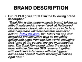 BRAND DESCRIPTION
• Future PLC gives Total Film the following brand
  description:
  “Total Film is the modern movie brand, taking an
  affectionate and irreverent look at Hollywood
  blockbusters, classic films and more indie fare.
  Reaching more valuable film fans than ever
  before, TotalFilm.com, the Total Film app and
  magazine provide users with all the latest
  gossip and news from the film world, including
  first looks at the coolest movies in production
  now. The Total Film brand offers the world‟s
  most reliable film and DVD reviews together
  with exclusive interviews with the biggest
  names and hottest talents working in movies
  right now.”
 