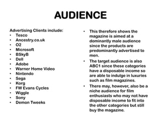 AUDIENCE
Advertising Clients include:   •   This therefore shows the
• Tesco                            magazine is aimed at a
• Ancestry.co.uk                   dominantly male audience
• O2                               since the products are
• Microsoft                        predominantly advertised to
• BSkyB                            men.
• Dell                         •   The target audience is also
• Adobe                            ABC1 since these categories
• Warner Home Video                have a disposable income so
• Nintendo                         are able to indulge in luxuries
• Sega                             such as film magazines.
• Korg
• FW Evans Cycles              •   There may, however, also be a
• Wiggle                           niche audience for film
• Sony                             enthusiasts who may not have
• Demon Tweeks                     disposable income to fit into
                                   the other categories but still
                                   buy the magazine.
 