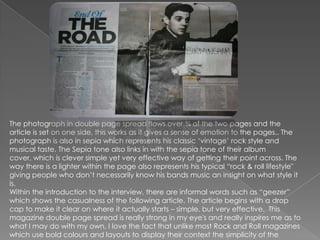The photograph in double page spread flows over ¾ of the two pages and the
article is set on one side, this works as it gives a sense of emotion to the pages.. The
photograph is also in sepia which represents his classic „vintage‟ rock style and
musical taste. The Sepia tone also links in with the sepia tone of their album
cover, which is clever simple yet very effective way of getting their point across. The
way there is a lighter within the page also represents his typical “rock & roll lifestyle"
giving people who don‟t necessarily know his bands music an insight on what style it
is.
Within the introduction to the interview, there are informal words such as “geezer”
which shows the casualness of the following article. The article begins with a drop
cap to make it clear on where it actually starts – simple, but very effective. This
magazine double page spread is really strong in my eye's and really inspires me as to
what I may do with my own, I love the fact that unlike most Rock and Roll magazines
which use bold colours and layouts to display their context the simplicity of the
 