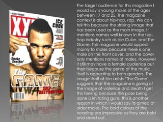 The target audience for this magazine I
would say is young males of the ages
between 17 and 25. The magazine
context is about hip-hop, rap. We can
tell this because the striking image that
has been used as the main image. It
mentions names well known in the hip-
hop industry such as Ice Cube, and The
Game. This magazine would appeal
mainly to males because there is one
male on the front cover, and the cover
only mentions names of males. However
it still may have a female audience out
their because the genre of the music
itself is appealing to both genders. The
image itself of the artists „The Game‟
suggests that the magazine is giving of
the image of violence and death I get
this feeling because the pose being
done is imitating guns, this is another
reason in which I would say its aimed at
older males. The bold colours of the
heading are impressive as they are bold
and stand out.
 