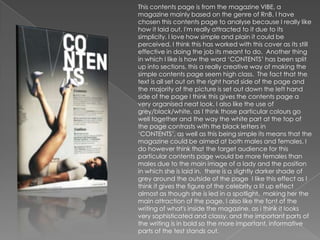 This contents page is from the magazine VIBE, a
magazine mainly based on the genre of RnB. I have
chosen this contents page to analyse because I really like
how it laid out. I'm really attracted to it due to its
simplicity. I love how simple and plain it could be
perceived, I think this has worked with this cover as its still
effective in doing the job its meant to do. Another thing
in which I like is how the word „CONTENTS‟ has been split
up into sections, this a really creative way of making the
simple contents page seem high class. The fact that the
text is all set out on the right hand side of the page and
the majority of the picture is set out down the left hand
side of the page I think this gives the contents page a
very organised neat look. I also like the use of
grey/black/white, as I think those particular colours go
well together and the way the white part at the top of
the page contrasts with the black letters in
„CONTENTS‟, as well as this being simple its means that the
magazine could be aimed at both males and females. I
do however think that the target audience for this
particular contents page would be more females than
males due to the main image of a lady and the position
in which she is laid in. there is a slightly darker shade of
grey around the outside of the page I like this effect as I
think it gives the figure of the celebrity a lit up effect
almost as though she is led in a spotlight, making her the
main attraction of the page. I also like the font of the
writing of what's inside the magazine, as i think it looks
very sophisticated and classy. and the important parts of
the writing is in bold so the more important, informative
parts of the test stands out.
 