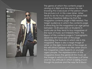 The genre at which the contents page is
aiming at is R&B and the reason for me
knowing this is because of the person whom
the picture is of, in this case Usher. Usher
tends to do his music around the genre R&B
and thus therefore telling me that the
magazine contents page is R&B related. The
target audience in which the contents page
is attracting for this magazine is an age group
between 15-20 year old's or Students in
particular as they tend to buy magazines of
this type of music as it interests them. The
layout of this contents page is 7 paragraphs
down the left hand side of the page
describing the features in which are in this
magazine, there is also a large image of
Usher on the right hand side of the page as
this will attract people who like usher and in
this magazines case students or younger
aged people. The representation of the
magazine shows the genre of the music as
the image in which is on the cover is of Usher
and he has attitude in which is being shown
though his posture and the way he is stood.
 