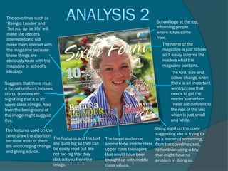 The coverlines such as
‘Being a Leader’ and                                                            School logo at the top,
‘Set you up for life’ will                                                      informing people
make the readers                                                                where it has came
interested and will                                                             from.
make them interact with                                                             The name of the
the magazine because                                                                magazine is just simple
these things are                                                                    so it easily informs the
obviously to do with the                                                            readers what the
magazine or school’s                                                                magazine contains.
ideology.                                                                               The font, size and
                                                                                        colour change when
Suggests that there must                                                                there is an important
a formal uniform, blouses,                                                              word/phrase that
shirts, trousers etc.                                                                   needs to get the
Signifying that it is an                                                                reader’s attention.
upper class college. Also                                                               These are different to
from the background of                                                                  the rest of the text
the image might suggest                                                                 which is just small
this.                                                                                   and white.

The features used on the                                                       Using a girl on the cover
cover draw the attention                                                       suggesting she is trying to
                         The features and the text   The target audience       be a leader of something,
because most of them
                         are quite big so they can   seems to be middle class, from the coverline used,
are encouraging change
                         be easily read but are      upper class teenagers     rather than using a boy
and giving advice.
                         not too big that they       that would have been      that might have no
                         distract you from the       brought up with middle    problem in doing so.
                         image.                      class values.
 