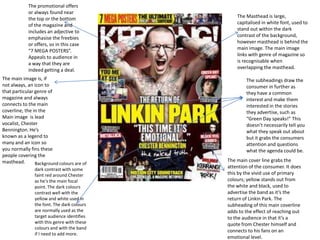 The Masthead is large,
capitalised in white font, used to
stand out within the dark
contrast of the background,
however masthead is behind the
main image. The main image
links with genre of magazine so
is recognisable when
overlapping the masthead.
The subheadings draw the
consumer in further as
they have a common
interest and make them
interested in the stories
they advertise, such as
“Green Day speaks!” This
doesn’t necessarily tell you
what they speak out about
but it grabs the consumers
attention and questions
what the agenda could be.
The main cover line grabs the
attention of the consumer. It does
this by the vivid use of primary
colours; yellow stands out from
the white and black, used to
advertise the band as it’s the
return of Linkin Park. The
subheading of this main coverline
adds to the effect of reaching out
to the audience in that it’s a
quote from Chester himself and
connects to his fans on an
emotional level.
The promotional offers
or always found near
the top or the bottom
of the magazine and
includes an adjective to
emphasise the freebies
or offers, so in this case
“7 MEGA POSTERS”.
Appeals to audience in
a way that they are
indeed getting a deal.
The main image is, if
not always, an icon to
that particular genre of
magazine and always
connects to the main
coverline, the in the
Main image is lead
vocalist, Chester
Bennington. He’s
known as a legend to
many and an icon so
you normally fins these
people covering the
masthead. Background colours are of
dark contrast with some
faint red around Chester
as he’s the main focal
point. The dark colours
contrast well with the
yellow and white used in
the font. The dark colours
are normally used as the
target audience identifies
with this genre with these
colours and with the band
if I need to add more.
 