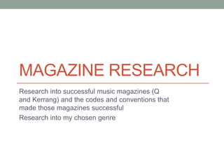 MAGAZINE RESEARCH
Research into successful music magazines (Q
and Kerrang) and the codes and conventions that
made those magazines successful
Research into my chosen genre

 