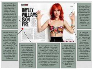The article title gives
the reader an eye
catching incite in to
what the article is
about, it gives the
reader an added
question as to why
Hayley Williams is on
fire. The relation to fire
may then be towards
how well she is doing
in her career, it gives
the connotation that
she is very successful
at the moment hence
why she “is on fire”.
The article is laid out
in columns which
are a typical
convection of a
magazine double
page spread. As
shown the picture is
presented on the
right side of the
double page
spread and the
writing in the left
side of the page.
As Hayley Williams
is a well known
music artist this
draws the reader
in, it branches out
to that particular
niché audience
which Hayley
Williams is in. this
article would
appeal to the
niché market of
pop punk.
In the article
Hayley Williams
appearance is
very bright, she is
stood in front of a
white
background
which suggest
that the colour
scheme is very
bright and happy
this gives the
connotation that
they want to
portray the
magazine as a
happy theme.
The bold red O at the
start of
article, indicate as
beginning of where
the reader would
read the article from.
It put in a bold
red, not only to go
with the theme of the
magazine but to
attract the eye
towards the start of
the article because
the magazine wants
the reader to be
engaged by the
magazine.
The clothing that Hayley Williams
wear’s gives the connotation
that she is a young artist with a
knowledge of fashion, this is
shown with the floral bodice that
she is wearing it gives of a kind of
flirty sense, also the bracelets
that are on her wrist suggest she
uses those as a statement . Her
stance/ body language shows a
shocked stance which then
could suggest that she is blown
away by her progressions
through her career.
As the artist is
looking straight into
the camera it gives
direct address to
the reader, this
then suggest that
the article is
informing the
reading about this
artist and from the
main title suggest
her specific career
in the music
industry.
 