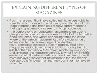 EXPLAINING DIFFERENT TYPES OF
MAGAZINES
• From the research that I have collected I have been able to
show the differences within a print magazine that is sold to its
target audience and been able to show a print magazine
that is giving information for free to its target audience.
• The purpose for a school based magazine is to be able to
give parents/carers and anyone else that look at it information
about the school and what's happening within the school
where as the fashion magazine has a more wider range of
information for the diverse range of reader they
have, compared to school based magazine, most other
magazines tend to have a different layout, having the third
rule that then shows how they attract readers by positioning
and laying out the magazine correctly to what they think the
readers would like whereas with a school based magazine it
more displaying the correct information so that the readers
can pick up on important bit that they don’t want to have to
search for.
 