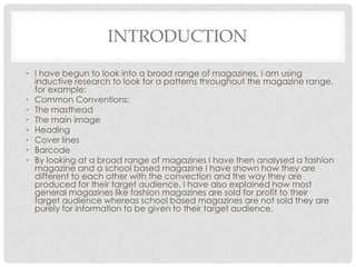 INTRODUCTION
• I have begun to look into a broad range of magazines, I am using
inductive research to look for a patterns throughout the magazine range,
for example:
• Common Conventions:
• The masthead
• The main image
• Heading
• Cover lines
• Barcode
• By looking at a broad range of magazines I have then analysed a fashion
magazine and a school based magazine I have shown how they are
different to each other with the convection and the way they are
produced for their target audience, I have also explained how most
general magazines like fashion magazines are sold for profit to their
target audience whereas school based magazines are not sold they are
purely for information to be given to their target audience.
 