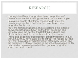 RESEARCH
• Looking into different magazines there are patterns of
common conventions throughout here are some examples:
• Here are a couple of different magazines to show the
common conventions and how they are shown on a
magazine front cover.
• First is the fashion magazine, I have explained the different
conventions that are shown on the front cover but also
show, by using the centre, third left third and right third
etc, how they are laid out to then attract the reader.
• I have also deconstructed a school based magazine, I have
shown how they have laid it out to attract the reader but also
how they have displayed information effectively to then give
the audience a clearer reading of the school magazine as it is
only used on information rather than general magazines
which use profit as well.
 