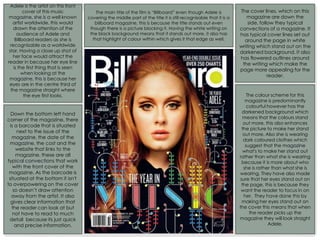 Adele is the artist on this front
cover of this music
magazine, she is a well known
artist worldwide, this would
drawn the attention of the
audience of Adele and
Billboard readers as she is
recognisable as a worldwide
star. Having a close up shot of
her face would attract the
reader in because her eye line
is the first thing that is seen
when looking at the
magazine, this is because her
eyes are in the centre third of
the magazine straight where
the eye first looks.
The main title of the film is “Billboard” even though Adele is
covering the middle part of the title it is still recognisable that it is a
billboard magazine, this is because the title stands out even
though there is a picture blocking it. Having the white writing on
the black background means that it stands out more, it also has
that highlight of colour within which gives it that edge as well.
The cover lines, which on this
magazine are down the
side, follow they typical
convections of a magazine. It
has typical cover lines set out
around the page in white
writing which stand out on the
darkened background. It also
has flowered outlines around
the writing which make the
page more appealing for the
reader.
Down the bottom left hand
corner of the magazine, there
is a barcode that is situated
next to the issue of the
magazine, the date of the
magazine, the cost and the
website that links to the
magazine, these are all
typical convections that work
with the front cover of the
magazine. As the barcode is
situated at the bottom it isn't
to overpowering on the cover
so doesn’t draw attention
away from the artist. It also
gives clear information that
the reader can look at but
not have to read to much
detail because its just quick
and precise information.
The colour scheme for this
magazine is predominantly
colourful however has the
darkened background which
means that the colours stand
out more, this also enhances
the picture to make her stand
out more. Also she is wearing
dark coloured clothes which
suggest that the magazine
what's to make her stand out
rather than what she is wearing
because it is more about who
she is rather than what she is
wearing. They have also made
sure that her eyes stand out on
the page, this is because they
want the reader to focus in on
her. They have done this by
making her eyes stand out on
the cover this means that when
the reader picks up the
magazine they will look straight
Adele.
 