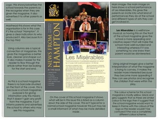 Masthead-this shows what the
organisation is for in this case
it’s the school “Hampton”. It
gives a clear indication to who
produced it. Also because its in
the top third
Logo- this shows/advertises the
school towards the parents so
the recognise when they are
given the magazine, it also
advertises it to other parents as
well.
Main image- the main image on
here shows a school performance
of Les Miserables, this gives the
parents an incite into what kind of
performances they do at the school
and different types of arts they can
get involved in.
Les Miserables is a well know
musical, so having this on the front
of the school magazine gives the
school a more appealing and
creative aspect that will make the
school more well rounded and
interesting whereas if it was
something no one knew then
parent would be disinterested.
Using columns are a typical
convection of magazines, this
gives the magazines a better
look, cleaner and shaper cut.
It also makes it easier for the
reader to flow through the
article rather than be looking
for the start and end.
Using original images give a better
interpretation of what the magazine
is trying to convey, it makes the
reader more interested because
they become more appealing if
they can see photos and recognise
the children that were within the
play.
As this is a school magazine
there is no barcode situated
on the front of the cover, this is
because a school magazines
purpose is for giving
information only this means
that it doesn’t gain any profit
from the magazine, it just
informs parents and advertises
the school to others who may
see this magazine.
On the cover of this school magazine it shows
what will be in this issue this is listed as a column
down the side of the cover. This isn't typical for a
normal school magazine however this just may be
a small informant of what may be more detailed
inside .
The colour scheme for this school
magazine is mostly yellow, black and
grey suggests that as these are similar
colour to the logo then it suggest that
the school magazine would want to
keep in theme with the colours of the
logo so the reader wouldn’t be
confused if the was a completely
different colour scheme.
 