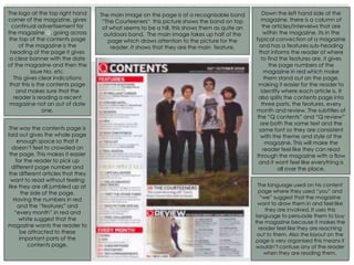 The logo at the top right hand
corner of the magazine, gives
continual advertisement for
the magazine Q. going across
the top of the contents page
of the magazine is the
heading of the page it gives
a clear banner with the date
of the magazine and then the
issue No. etc.
This gives clear indications
that this is the contents page
and makes sure that the
reader is reading a recent
magazine not an out of date
one.
The main image on the page is of a recognisable band
“The Courteeners“ this picture shows the band on top
of what seems to be a hill, this shows them as quite an
outdoors band. The main image takes up half of the
page which draws attention to the picture for the
reader. It shows that they are the main feature.
Down the left hand side of the
magazine, there is a column of
the articles/interveiws that are
within the magazine. Its in the
typical convection of a magazine
and has a features sub-heading
that informs the reader of where
to find the features are, it gives
the page numbers of the
magazine in red which make
them stand out on the page,
making it easier for the reader to
identify where each article is. It
also splits the contents page into
three parts, the features, every
month and review. The subtitles of
the “Q contents” and “Q review”
are both the same text and the
same font so they are consistent
with the theme and style of the
magazine. This will make the
reader feel like they can read
through the magazine with a flow
and it wont feel like everything is
all over the place.
The way the contents page is
laid out gives the whole page
enough space so that it
doesn’t feel to crowded on
the page. This makes it easier
for the reader to pick up
different page number and
the different articles that they
want to read without feeling
like they are all jumbled up at
the side of the page.
Having the numbers in red
and the “features” and
“every month” in red and
white suggest that the
magazine wants the reader to
be attracted to these
important parts of the
contents page.
The language used on his content
page where they used “you” and
“we” suggest that the magazine
want to draw them in and feel like
they are involved. It uses this
language to persuade them to buy
the magazine because it makes the
reader feel like they are reaching
out to them. Also the layout on the
page is very organised this means it
wouldn’t confuse any of the reader
when they are reading them.
 