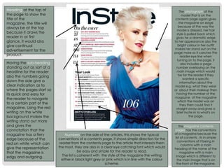 Heading at the top of
the page to show the
title of the
magazine, the title will
always be at the top
because it draws the
reader in at first
glance, it would also
give continual
advertisement for the
product.
Having the sub heading
standing out as sort of a
headline for the reader
also the numbers going
down the side give a
clear indication as to
where the pages start so
its quick and easy for
the reader to navigate
to a certain part of the
magazine. Using the red
writing on the white
background makes the
writing stand out more
and gives the
connotation that the
magazine has a fiery
edge because of the
red on white which can
give the representation
that the magazine is
edgy and outgoing.
The photograph of the
model that is on the
contents page again gives
the magazine an edge
because of the way the
model is dressed, her hair
style is pulled back which
gives he a dramatic edge
to her appearance also the
bright colour in her outfit
makes her stand out on the
page more so it catches the
reader eye line when
turning on to the page, it
also includes a page
number overlaying on the
main image which would
be for the reader if they
wanted a specific
information about the
model e.g. what they wear
or about their makeup then
having the number of the
magazine of the magazine
which the model was on
they then could find it
straight away and gives a
brief incite in to what's on
the page.
This magazine contents
pages has the conventions
of a magazine because the
list of contents , its in simple
conventions of it being in
columns with a main
heading of the name of the
magazine with a main
image which is different to
the main image that is on
the front of the magazine.
Numbers on the side of the articles, this shows the typical
conventions of a contents page, it shows simple direction for the
reader from the contents page to the article that interests them
the most, they are also in a clear eye catching font which would
be easy and simple for the reader to read.
The list is coherent with the style of the magazine the writing
either in black light grey or pink which is in line with the colour
scheme.
 