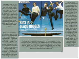 The main image on this
double page spread is a
long shot of the “kids in
glass houses” this shot has
been taken by all of the
member of the band
jumping up in the air and
the shot being taken slowly
as to capture the detail
into the photo. As it is set
outside the picture looks
bright because of the
natural light, it brighten the
page up more and links in
with the theme of the
magazine.
The layout of the double page spread is very spaced out, it is also
organised so that when you look at the page you see the title of the
article, but also it means that the reader can get a jest of where to
start the article from. The start of the article is clearly from the bold
white A at the start of the text and there are different pull quotes that
are highlighted throughout the article.
All the band
members are dressed
in a casual way
which suggests that
the band is more
focused on creating
music and having fun
in their career rather
than being all
glammed up, this
would then suggest
that the band was
more materialistic.
This also makes it
easier for the reader
to actually relate
back to them rather
than see them in a
higher status. Using
this picture of the
whole band spread
across the page links
in with the typical
convections of a
magazine and this
makes it easier for the
reader rather than
having loads of
different pictures
spread out all over
the page.
The text on the page is
evenly sized, also the way
it goes around the image
of one of the band
members legs follows the
typical convections of
magazine. It makes it look
more appealing for the
reader. Having them at a
low angle shot means that
they seen in a higher status
because they are
essentially floating in the
air. It means that they are
looking down on the
reader whereas the reader
is looking up to them.
 