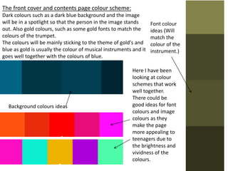 The front cover and contents page colour scheme:
Dark colours such as a dark blue background and the image
will be in a spotlight so that the person in the image stands
out. Also gold colours, such as some gold fonts to match the
colours of the trumpet.
The colours will be mainly sticking to the theme of gold's and
blue as gold is usually the colour of musical instruments and it
goes well together with the colours of blue.
Background colours ideas
Font colour
ideas (Will
match the
colour of the
instrument.)
Here I have been
looking at colour
schemes that work
well together.
There could be
good ideas for font
colours and image
colours as they
make the page
more appealing to
teenagers due to
the brightness and
vividness of the
colours.
 