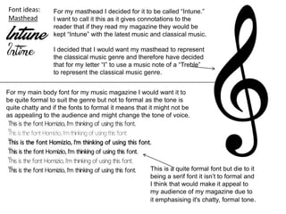 Font ideas:
Masthead
For my masthead I decided for it to be called “Intune.”
I want to call it this as it gives connotations to the
reader that if they read my magazine they would be
kept “Intune” with the latest music and classical music.
I decided that I would want my masthead to represent
the classical music genre and therefore have decided
that for my letter “I” to use a music note of a “Treble”
to represent the classical music genre.
For my main body font for my music magazine I would want it to
be quite formal to suit the genre but not to formal as the tone is
quite chatty and if the fonts to formal it means that it might not be
as appealing to the audience and might change the tone of voice.
This is a quite formal font but die to it
being a serif font it isn’t to formal and
I think that would make it appeal to
my audience of my magazine due to
it emphasising it's chatty, formal tone.
 