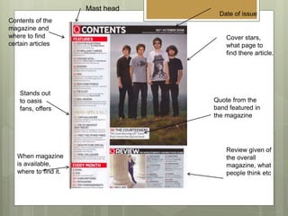 Date of issue
Cover stars,
what page to
find there article.
Mast head
Quote from the
band featured in
the magazine
Review given of
the overall
magazine, what
people think etc
Contents of the
magazine and
where to find
certain articles
Stands out
to oasis
fans, offers
When magazine
is available,
where to find it.
 