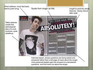 Interview layout, shows questions are being asked and
answered rather than a full page of news about the singer,
more personal readers gain the answers to unanswered
questions and find more out about the singer.
Direct address, much laid back,
seems quite smug.
Tattoo sleeves
create that
stereotypical
idea of a rock
musician, quite
rebellious.
Insight to what the article
features. ‘Davey Havok
talks style’
Quote from singer as title
 