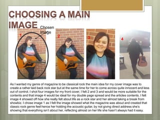 As I wanted my genre of magazine to be classical rock the main idea for my cover image was to
create a rather laid back rock star but at the same time for her to come across quite innocent and less
out of control. I shot four images for my front cover, I felt 2 and 3 and would be more suitable for the
contents and that image 4 would be ideal for my double page spread and the articles contents. I felt
image 4 showed off how she really felt about life as a rock star and her almost taking a break from
showbiz. I chose image 1 as I felt the image showed what the magazine was about and created that
classic rock genre feel hence her holding the acoustic guitar, by not giving direct address she’s
showing that everything isn’t about her, reflecting almost on her life she hasn’t always had it easy.
3 4
21
Chosen
image
 