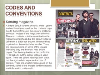  Kerrang magazine-
 A simple colour scheme of black, white , yellow
and red have been used for this contents page
due to the brightness of the colours, grabbing
attention. Images of the magazines contents.
The word contents is in the same text as the
magazines masthead, but the colour yellow is
used with a black box around. The masthead
is printed on the contents but smaller. There
are page numbers on some of the images
indicating they are the must read article,
pages. The Kerrang text is carried on for the
‘THIS WEEK’ but the colour yellow is used
again. There are yellow headings with black
box backgrounds to separate the type of
content. There are smaller images used on the
contents, some of the images contain captions
and information underneath.
 