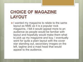  I wanted my magazine to relate to the same
layout as NME as it is a popular rock
magazine, I felt it would appeal more to an
audience as people would be familiar with
layout and hopefully would make them what
to pick up my magazine and buy. I eventually
went for quite a plain layout with the cover
star standing out, secondary images on the
left, tagline and a mast head that would
appeal to the audience.
 