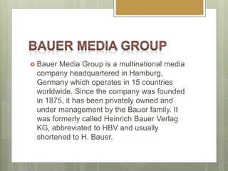  Bauer Media Group is a multinational media
company headquartered in Hamburg,
Germany which operates in 15 countries
worldwide. Since the company was founded
in 1875, it has been privately owned and
under management by the Bauer family. It
was formerly called Heinrich Bauer Verlag
KG, abbreviated to HBV and usually
shortened to H. Bauer.
 