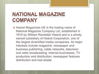  Hearst Magazines UK is the trading name of
National Magazine Company Ltd, established in
1910 by William Randolph Hearst and is a wholly
owned subsidiary of Hearst Corporation, one of
the largest diversified media companies. Its major
interests include magazine, newspaper and
business publishing, cable networks, television
and radio broadcasting, internet businesses, TV
production and distribution, newspaper features
distribution and real estate.
 