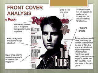 Indirect address
but still appeals to
audience by
looking into the
distance asking
for attention.
Target audience would
more than likely be
women and men from
the age of 16+, the
image would almost
appeal to girls the
whole teenage
heartthrob, good
looking and men would
aspire to be like him.
16+ would be most
interested in the rock
genre.
Date of sale
and price.
Plain background
makes the image
stand out
Masthead- covered
due to magazine
being recognisable
anywhere
Cover lines, lets the
reader know what’s
included in the
magazine
Feature
article
 