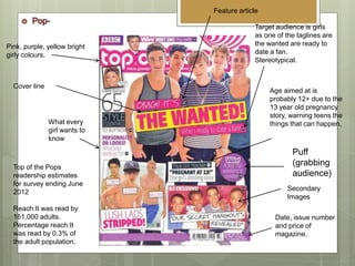 Top of the Pops
readership estimates
for survey ending June
2012
Reach:It was read by
161,000 adults.
Percentage reach:It
was read by 0.3% of
the adult population.
Pink, purple, yellow bright
girly colours.
Target audience is girls
as one of the taglines are
the wanted are ready to
date a fan.
Stereotypical.
Age aimed at is
probably 12+ due to the
13 year old pregnancy
story, warning teens the
things that can happen.What every
girl wants to
know
Date, issue number
and price of
magazine.
Secondary
Images
Cover line
Puff
(grabbing
audience)
Feature article
 