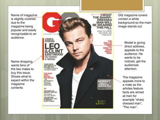 GQ magazine covers
contain a white
background so the main
image stands out
Model is giving
direct address,
appeals to the
audience. He
wants to be
noticed, get the
audiences
attention.
Name of magazine
is slightly covered
due to the
magazine being
popular and easily
recognisable to an
audience.
The magazine
appeals more to
a male as the
articles feature
facts are aimed
at men for
example “sharp
dressed man”,
“The man”.
Name dropping,
wants fans of
the two males to
buy this issue.
Shows what to
expect within the
magazine
contents
 