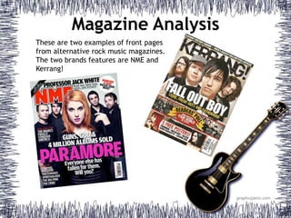 Magazine Analysis 
These are two examples of front pages 
from alternative rock music magazines. 
The two brands features are NME and 
Kerrang! 
 