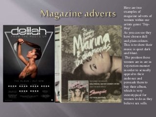 Here are two
examples of
magazine adverts of
women within our
artists genre ‘Trip-
Hop’.
As you can see they
have chosen dull
and plain colours.
This is to show their
music is quiet dark
and blunt.
The position these
women are in are in
voyeurism manner
in order to sexually
appeal to their
audience and
persuade them to
buy their album,
which is very
stereotypical for
women to do as they
believe sex sells.
 