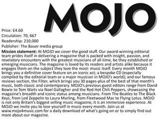 Price: £4.60
Circulation: 70, 667
Readership: 210,000
Publisher: The Bauer media group
Mission statement: At MOJO we cover the good stuff. Our award-winning editorial
team prides itself in delivering a magazine that is packed with insight, passion, and
revelatory encounters with the greatest musicians of all-time, be they established or
emerging musicians. The magazine is loved by its readers and artists alike because it
engages them on the subject they love the most: music itself. Every month MOJO
brings you a definitive cover feature on an iconic act; a bespoke CD (especially
compiled by the editorial team or a major musician in MOJO’s world); and our famous
reviews section, the Filter, which brings you 30 pages-plus of the best of that month’s
music, both classic and contemporary. MOJO’s previous guest editors range from David
Bowie to Tom Waits via Noel Gallagher and the Red Hot Chili Peppers, showcasing the
magazine’s breadth and iconic status among musicians. From The Beatles to The Black
Keys, from Led Zeppelin to Laura Marling, from Fleetwood Mac to Flying Lotus. MOJO
is not only Britain’s biggest selling music magazine, it is an immersive experience. At
MOJO we invite you to lose yourself in music every month. Join us at
www.mojo4music.com for a daily download of what’s going on or to simply find out
more about our magazine.
 