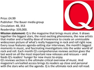 Price: £4.99
Publisher: The Bauer media group
Circulation: 48, 353
Readership: 339,000.
Mission statement: Q is the magazine that brings music alive. It draws
together the biggest stars, the most exciting phenomena, the new artists
that matter and a healthy dose of irreverence to create an unmissable
widescreen picture of what’s really happening in rock and roll right now.
Every issue features agenda-setting star interviews, the month’s biggest
moments in music, and fascinating investigations into the wider world of
rock and roll. Each month Q’s comprehensive reviews section gives the
last word on all the most important new releases and reissues – and
feeds Q’s readers’ hunger for new music to enjoy.
Q’s reviews section is the ultimate critical overview of music. And
magazine’s unrivalled access brings its readers up close and personal
with the stars who set the agenda. Q is the ultimate rock and roll read.
 