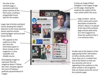 The title of the
contents page is
consistent with the
colour scheme of the
front cover, creating a
recognisable house
style for the readers.
A close up image of Noel
Gallagher is the largest image
on the page, showing the
audience the subject of the
main article within the issue.
Page numbers next to
artist’s name and a short
description of what the
article is about, it is placed
at the top of the contents
page and put quite early
on in the magazine to
show the audience that it
is an exclusive story.
Smaller text at the bottom of the
page giving further information
on other articles within the
issue, they are in a smaller font
and at the bottom as they are
less exclusive and not as
appealing to the audience as the
other articles in the magazine
that are shown across the rest of
the contents page.
This appeals to the
audience as they
will value the
information given in
these reviews as the
magazine is a very
reputable and
reliable source.
Larger text of artists and band
names drawing the reader’s
attention to the more exclusive
stories and the articles
covering bigger and more well
known bands.
Overlapping images to
represent that the
magazine doesn’t ‘follow
the rules’ and goes against
the norm of having a
perfectly squared layout of
images
 