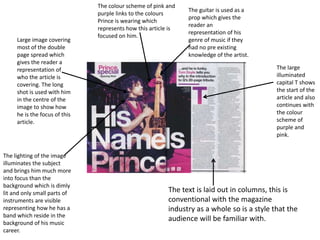 Large image covering
most of the double
page spread which
gives the reader a
representation of
who the article is
covering. The long
shot is used with him
in the centre of the
image to show how
he is the focus of this
article.
The guitar is used as a
prop which gives the
reader an
representation of his
genre of music if they
had no pre existing
knowledge of the artist.
The lighting of the image
illuminates the subject
and brings him much more
into focus than the
background which is dimly
lit and only small parts of
instruments are visible
representing how he has a
band which reside in the
background of his music
career.
The large
illuminated
capital T shows
the start of the
article and also
continues with
the colour
scheme of
purple and
pink.
The colour scheme of pink and
purple links to the colours
Prince is wearing which
represents how this article is
focused on him.
The text is laid out in columns, this is
conventional with the magazine
industry as a whole so is a style that the
audience will be familiar with.
 