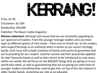 Price: £2.20
Circulation: 33, 024
Readership: 293,000
Publisher: The Bauer media magazine
Mission statement: Kerrang! will ensure that we are constantly appealing to
our spectrum of readers. From the younger teenage readers who are more
open to different genres of rock music – from emo to thrash etc, to the readers
who respect Kerrang! as an authority when it comes to our scene’s heritage
bands. Each issue will include a balance of bands and scenes to guarantee that
we’re providing for our readers’ need for variety and their passionate appetite
for their favourite bands as well as their desire to be introduced to new music
within our world. We will focus on the BIGGEST things that are going on in our
world each week, as well as guaranteeing that we are giving our main base of
younger readers everything they need to get into, on top of this the interest in
older, harder bands, cementing our role as an educator.
 