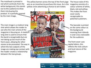 The masthead is printed in
red which contrasts from the
white background, this stands
out to the audience to draw
them into buying the
product. It is partially covered
by the main image,
The main image is a medium long
shot which allows the reader to
see who the main article of the
magazine is focusing on. A medium
long shot is used to ensure that
the band is recognisable but are
not taking up too much of the
front cover, allowing for other
stories to be promoted. The way in
which the two subjects of the
image are making eye contact with
the reader creates a relationship
between the two groups.
The yellow banner across the top of the front page
acts as an incentive to purchase this issue. As is the
yellow circle advertising a chance to win tickets
The house style of this
magazine consists of a
colour scheme of white,
black, red and yellow.
This makes the front
cover easily
recognisable to
potential customers.
The barcode is printed
on the same colour as
the background
meaning that it blends
in and is less noticeable
for the audience.
The front cover uses
capital letters, this
reflects the rock culture
and loud nature of the
magazine.
 