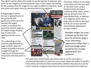 Enlarged page numbers,
the size is representative of
the exclusivity and
significance of the story, for
example the largest
number is printed at the
top of the contents page on
the largest image showing
how it is the most
significant article in the
issue.
The colour scheme on this page
is consistent with the one used
on the front cover using a
limited number of colours
combining white, black, yellow
and red, giving it more of a
sophisticated look, as opposed
to a magazine which uses a
large array of colours causing it
to look less serious and will
most likely be appealing to
younger readers.
The subheadings on the
contents page followed by
page numbers allow the
readers to quickly and easily
navigate through the
magazine to find the section
and articles that they want to
read.
The editor’s section allows the reader to see the opinion of someone who
works for the magazine on that particular issue, it also creates the feeling
for the audience that the magazine has made an effort to meet their needs
and wants and it gives more of a personal feel to the magazine.
The small piece of text below each band name or article name gives a
summarised description of what the story covers allows the reader to identify
if that article will interest them and therefore whether they want to read the
article, creating a magazine that meets the wants and needs of its audience
Multiple images are used
to break up the text and
give the contents page a
more interesting
appearance rather than a
text heavy page which
would be less visually
appealing for the
audience.
 