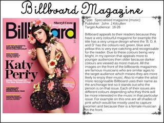 Type: Specialised magazine (music)
Publisher: John J Kilcullen
Target Audience: 16-26
Billboard appeals to their readers because they
have a very colourful magazine for example the
title has a very unique design where the 'B, O, A
and D' has the colours red, green, blue and
yellow this is very eye-catching and recognisable
for the reader. Due to these colours being very
bright, in my opinion that appeals more to
younger audiences then older because darker
colours are viewed as more mature. All the
images on the front of the billboards magazines
are famous musicians who are similar ages to
the target audience which means they are more
likely to enjoy their music. Also to make the artist
more recognisable Billboard uses their name as
the anchorage text so it stands out who the
person is on that issue. Each of their issues are
different colours depending who they think will
be more interested in the music in that particular
issue. For example on this one are all shades of
pink which would be mostly used to capture
women and because their is a female musician
on the front.
 