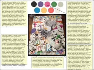 The title is located right at the top of the
page which is very easy to notice/see from
the top shelf in a shop. It is very unique to
the average magazine title which is usually
black or one whole colour. This title is a
mixture of colours i.e. blue, purple and red.
The makes the title look very unique and
with elements of fun and excitement due to
it bursting with colours. The shape of the
font is very simplistic, there are no little
details such as swirls or patterns which
correspond with the edgy fun side of the
colours. The title of this magazine is
obviously well know because the model of
the front of the magazine is covering part
of the title and this suggests that the
magazine is very recognizable and doesn’t
need the full title to be clearly shown to
their target audience.
The main image is a female model which
shows that this type of magazine is
targeted more at females then males
because there is a relatable female on the
front. She is also very well known so this
means that people that love her are more
likely to buy this issue because they want
to see if she is inside the magazine as well
as on the front. From what she is wearing
you can see that this is a more edgy and
alternative magazine because she is
wearing very monochrome clothes with
skulls on which suggest they have styled
her to look quite gothic and quirky. She
looks like she is lying down which is very
unusual position for the front cover so this
makes it more unique and exciting. Cara
Delevingne who is on this front cover has
been made to look like she is waking up
on a bed of teddy bears which is very
unusual because the front covers on
average are very simplistic and they just
have the models face staring at the reader
but this one is very different in many ways.
On LOVE magazines they always position the barcode
in the bottom left corner on the side. This is because
they don’t want to draw attention to the barcode, due
to it having to be on the magazine In order to
purchase it. Having the barcode there also suggests
that you can buy this magazine in the shops because
if it was subscription only then it wouldn’t have a
barcode because it would not need one.
There is a very wide range of colours used
on this magazine more then the more
simple covers. There is a mixture of very
bright, fun and vibrant colours like the
purple and green but there is also a lot of
monochrome more white then black
because black would make the cover look
very dark and then the vibrant colours will
not show up as good as they do with the
white. Due the colours being very bright
and airy it attracts people to the magazine
if it was next to one which was more
simple looking. These types of colours
appeal more to teenagers and a younger
audience maybe 16- mid 20’s because
the colours are very bright which reflects
the stereotypical young personality.
The background of this magazine cover is
very different because usually the
backgrounds are one solid colour like
white or blue but on this cover it is a
continuous image of teddy bears and to
break up this they have added colored
objects such as the purple handbag on the
left hand side. This background looks very
effective on this particular cover because
the monochrome colours really make it
look less busy because you would think
that the amount of colours and images on
this magazine would look too much and
overpowering but in fact it doesn’t it looks
very neat and works together really well.
The anchorage text is ‘AWAKE GIRL’ which
strongly suggests that this magazine is
targeted at the younger female market
because it has the word girl in it. Also they
have included the name of the model
which is Cara Delevingne, which will make
people who like her want to buy the
magazine/be attracted to it. The font of the
text looks like it has been doodled which
gives it quiet a personal touch and makes
it more appealing to younger audiences.
All of the letters are in capitals which
makes it stand out of the page because it
looks very important. It is placed at the
bottom of the page and takes up a quarter
of the page which is very different to the
normal anchorage text because it is
usually very small and isn’t very attention
seeking to the audience.
 