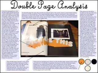I love the typography on this
double page spread because
it gives real depth to the page
due to the 3 dimensional style
of bubble writing. The colours
on this title really stand out
from the page because the
orange is really piercing and
catches your attention
straight away and then the off
white/grey colour really
compliments the orange to
make the lettering stand out.
Also due to this title going
across both the pages it
brings them together to make
them seem continuous and
very urban looking. The
phrase ‘picture this’ really
relates to what this page is
showing, which is two similar
photos. The wording makes
you imagine these pictures in
real life because its using
commanding language. Due
to this it really involves the
reader into the page and
makes them feel like they are
at the place pictured. I know
that the title is the main focus
for these pages because it
slightly overlays the
photographs which makes
you think this is what your
meant to view first.
On the left page the only info is at the top placed right in the corner, there is only limited writing
and it is in a very small font. This makes people presume that the writing isn’t very important
because it is just in the corner and not in massive letters. There isn’t very much writing because
the images speak louder then words which means it doesn’t need lots of info because it doesn’t
make much of an impact on the page itself.
The picture on the left is
located on the top half of the
page and is the biggest
picture out of the two
involved with the layout. The
colours in the pictures fit in
well with the colours being
presented on the page for
example the Chinese style
lettering is an orange tone
matching the title. Also the
black and off white match
the background of the page.
The other image on the right
page is located on the top
half of the page but is a lot
smaller then the other
photo. The photos have
been colour coordinated to
that particular page to fit
with the background colour.
For example the picture of
the door is mainly white so it
has been placed on the
white page and on the
opposite picture inside the
building the colours are
manly black meaning it has
been placed on the black
background page. This is
because it makes the pages
flow better due to the
colours coordinating and
not contrasting.
There are two background colours on this double page spread which when
you look at it, it looks like it separates the layout into two individual pages
instead of one page flowing to the next, but because of the clever
organisation of everything on the page it looks as one, even though the
background consists of two different shades, black and white. This gives a
monochrome look to the pages and creates a base for all the other aspects
on the pages such as the title.
This double page spread is very urban
looking and modern because of the
graffiti like lettering in the title and the
pictures of the urban and sleek
looking building. The colours are very
striking and are in-keeping with the
modern theme with these pages.
 