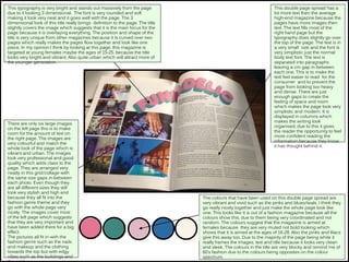 This typography is very bright and stands out massively from the page
due to it looking 3 dimensional. The font is very rounded and soft
making it look very neat and it goes well with the page. The 3
dimensional look of this title really brings definition to the page. The title
slightly covers the image which suggests that it is the main focus for the
page because it is overlaying everything. The position and shape of the
title is very unique from other magazines because it is curved over two
pages which really makes the pages flow together and look like one
piece. In my opinion I think by looking at this page, this magazine is
targeted at young females maybe the ages of 15-25, because the title
looks very bright and vibrant. Also quite urban which will attract more of
the younger generation.
The colours that have been used on this double page spread are
very vibrant and vivid such as the pinks and blues/teals. I think they
go really nicely together and just make the whole page look like
one. This looks like it is out of a fashion magazine because all the
colours show this, due to them being very coordinated and not
random. The colours suggest that the magazine is aimed at
females because they are very muted not bold looking which
shows that it is aimed at the ages of 16-28. Also the pinks and lilacs
give this away too. Due to the majority of the page being white it
really frames the images, text and title because it looks very clean
and sleek. The colours in the title are very blocky and remind me of
60’s fashion due to the colours being opposites on the colour
spectrum.
There are only six large images
on the left page this is to make
room for the amount of text on
the right page. The images are
very colourful and match the
whole look of the page which is
vibrant and urban. The images
look very professional and good
quality which adds class to the
page. They are arranged very
neatly in this grid/collage with
the same size gaps in-between
each photo. Even though they
are all different sizes they still
look very stylish and high end
because they all fit into the
fashion genre theme and they
go with the whole page very
nicely. The images cover most
of the left page which suggests
that they are very important and
have been added there for a big
effect.
The pictures all fit in with the
fashion genre such as the nails
and makeup and the clothing
towards the top but with edgy
vibes such as the buildings and
This double page spread has a
lot more text then the average
high-end magazine because the
pages have more images then
text. The text fills most of the
right hand page but the
typography does slightly go over
the top of the page. The text is in
a very small size and the font is
very simplistic just the normal
body text font. The text is
separated into paragraphs
leaving a cm gap in between
each one. This is to make the
text feel easier to read for the
consumer and to prevent the
page from looking too heavy
and dense. There are just
enough gaps to create the
feeling of space and room
which makes the page look very
simplistic and modern. It is
displayed in columns which
makes the writing look
organised, due to this it gives
the reader the opportunity to feel
more confident reading the
information because they know
it has thought behind it.
 