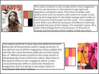 This colour scheme is very simple which most magazines
tend to use because it is the easiest to get right and
appeals to everyone's taste. They have carefully used
earthy tones such as browns and creams to create a very
daring and edgy base for the bright orange which adds so
much passion and thought into the cover. This magazine
cover looks very effective and gives off different meanings
to people because of the colours. For example it gives off a
slight retro/vintage feel to me because of the tone of
orange and the browns which makes it look very worn.
This colour scheme is very risky and bold due to their
being lots of fluorescents used in large amounts. In
my opinion out of all the magazines colour pallets this
one has the most feminine pallet due to their being
lots of different tones of pink on the cover which is
stereotypically more a feminine colour. Also there is
the lack of white on this magazine which is very
unusual because white is used very heavily on
magazines due to it being a very easy colour to
coordinate with other colours.
 