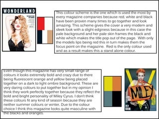 This colour scheme is the one which is used the most by
every magazine companies because red, white and black
have been proven many times to go together and look
amazing. This scheme gives the cover a very modern and
sleek look with a slight edginess because in this case the
pale background and her pale skin frames the black and
white which makes the title pop out of the page. With only
the models lips being red this in turn makes them the
focus point on the magazine. Red is the only colour used
and as a result makes this a stand alone colour.
Even though this magazine has very small range of
colours it looks extremely bold and crazy due to there
being fluorescent orange and yellow being placed
together on a dark to light ombre background. These are
very daring colours to put together but in my opinion I
think they work perfectly together because they reflect the
bold and bright personality of Miley Cyrus. I don’t think
these colours fit any kind of season because they are
neither summer colours or winter. Due to the colour
choice I think this magazine looks quite masculine with
the blacks and oranges.
 