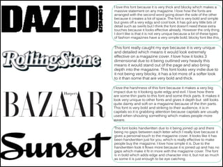 I love this font because it is very thick and blocky which makes a
massive statement on any magazine. I love how the fonts are
arranged with the second word going down the side of the other
because it creates a lot of space. The font is very bold and simple
but gives off a very edgy and cool look. It has got any little bits of
detail such as swirls but I think the font doesn’t need these extra
touches because it looks effective already. However the only thing
I don’t like is that it is not very unique because a lot of these types
of fashion magazines have a very simple bold, blocky font like this.
This font really caught my eye because it is very unique
and detailed which means it would look extremely
effective on a magazine cover. I love how it looks 3
dimensional due to it being outlined very heavily this
means it would stand out of the page and also bring
depth into the magazine. This font looks very indie due to
it not being very blocky, it has a lot more of a softer look
to it than some that are very bold and thick.
I love the harshness of this font because it makes a very big
impact due to it looking quite edgy and evil. I love how there
are some thin parts to this font and some thick parts. It makes it
look very unique to other fonts and gives it depth but still looks
quite dainty and soft on a magazine because of the thin parts.
This font is very bold and striking to their audience, it is in
capitals so it is grabbing attention because capitals are usually
used when shouting something which makes people more
aware.
This font looks handwritten due to it being joined up and there
being no gaps between each letter which I really love because it
gives a personal touch to the magazine cover. It looks like it has
been handwritten just for you, which is really effective to make
people buy the magazine. I love how simple it is. Due to the
handwritten look it flows more because it is joined up and has no
gaps which make it fit in more with the magazine cover. The font
is in bold which adds edge and character into it, but not as much
as some it is just enough to be eye catching.
 