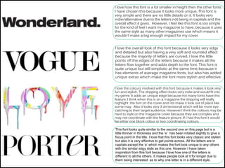 I love how this font is a lot smaller in height then the other fonts
I have chosen this because it looks more unique. This font is
very simple and there are no little details on it. It looks very
indie/alternative due to the letters not being in capitals and the
overall effect it gives. However, I feel like this font is too simple
for the kind of feel I want my magazine to have, because it uses
the same style as many other magazines use which means it
wouldn’t make a big enough impact for my cover.
I love the overall look of this font because it looks very edgy
and detailed but also having a very soft and rounded effect
because the majority of letters are curved. I love the little
points off the edges of the letters because it makes all the
letters flow together and adds depth to the font. This font is
quite unique but still simplistic at the same time because it
has elements of average magazine fonts, but also has added
unique extras which make the font more stylish and effective.
I love the colours involved with this font because it makes it look very
fun and stylish. The dripping effect looks very indie and would fit into
my genre. It adds an unique edge because not many fonts have this
feature. I think when this is on a magazine the dripping will really
highlight the font on the cover and not make it look out of place like
some may. Also it looks very 3 dimensional which will be more eye
catching to their target audience. However I think the colours may be
hard to style on the magazine cover because they are complex and
may not coordinate with the feature picture. If I had this font it would
be either one block colour or two coordinating colours.
This font looks quite similar to the second one on this page but is a
little thinner in thickness and the ‘e’ has been rotated slightly to give a
focus point in the title. I love that this font looks very classic and stylish
but also it is very effective to get points across. All the letters are in
capitals except the ‘e’ which makes the font look unique to any others
with the similar edgy style as this one. However I have taken
inspiration from this font because I love how one of the letters is
different to all the others. It makes people look at it for longer due to
them being interested as to why one letter is in a different style.
 